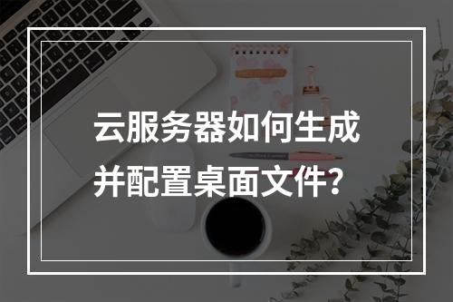 云服务器如何生成并配置桌面文件？