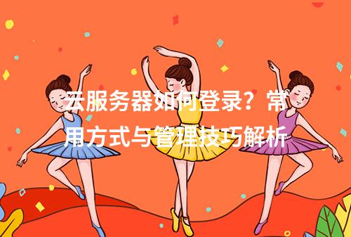云服务器如何登录？常用方式与管理技巧解析