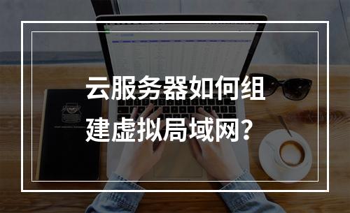 云服务器如何组建虚拟局域网？
