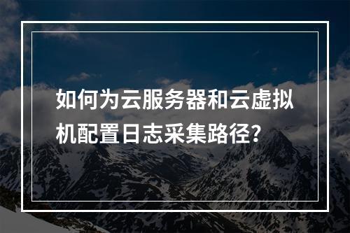 如何为云服务器和云虚拟机配置日志采集路径?
