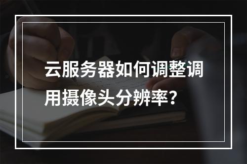 云服务器如何调整调用摄像头分辨率？