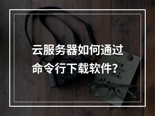 云服务器如何通过命令行下载软件？