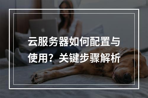 云服务器如何配置与使用？关键步骤解析