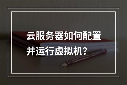 云服务器如何配置并运行虚拟机？