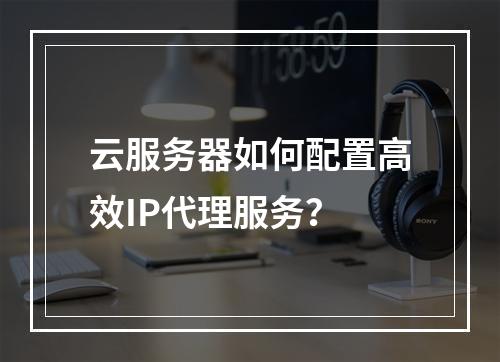 云服务器如何配置高效IP代理服务？
