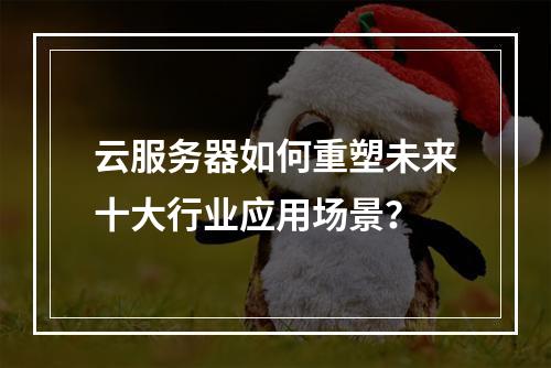 云服务器如何重塑未来十大行业应用场景？