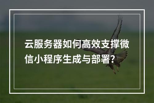 云服务器如何高效支撑微信小程序生成与部署？