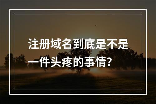 注册域名到底是不是一件头疼的事情?