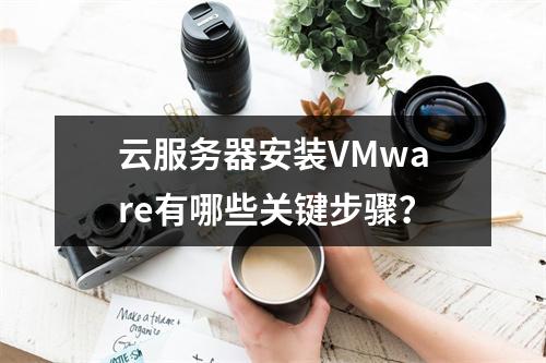 云服务器安装VMware有哪些关键步骤？