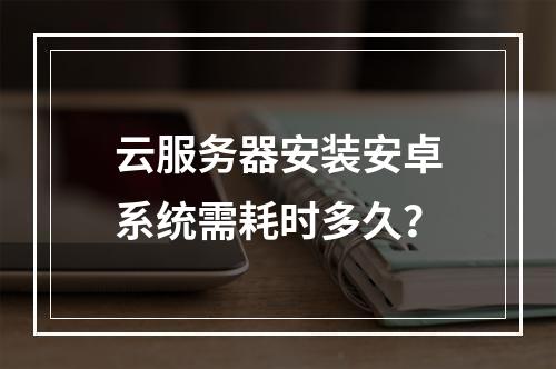 云服务器安装安卓系统需耗时多久？