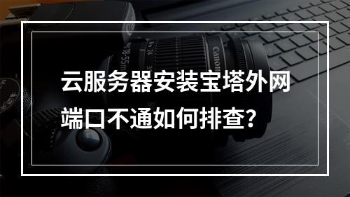 云服务器安装宝塔外网端口不通如何排查？