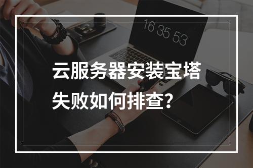 云服务器安装宝塔失败如何排查？
