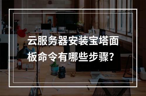 云服务器安装宝塔面板命令有哪些步骤？