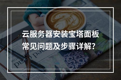 云服务器安装宝塔面板常见问题及步骤详解？