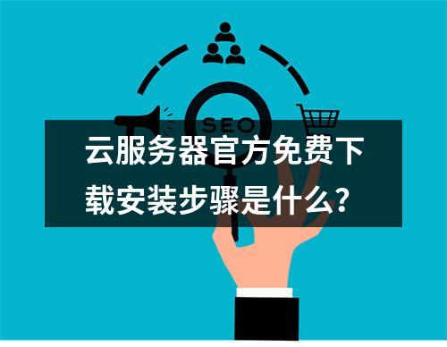 云服务器官方免费下载安装步骤是什么？