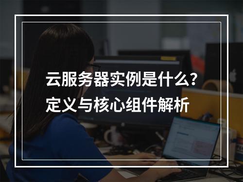 云服务器实例是什么？定义与核心组件解析
