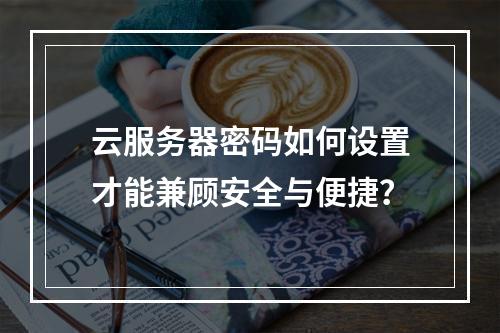 云服务器密码如何设置才能兼顾安全与便捷？