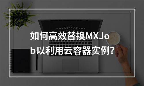 如何高效替换MXJob以利用云容器实例?