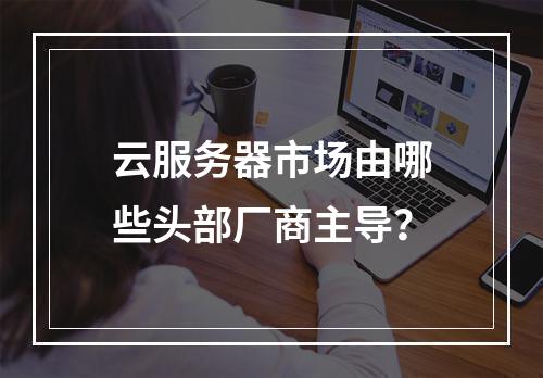 云服务器市场由哪些头部厂商主导？