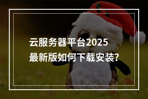 云服务器平台2025最新版如何下载安装？