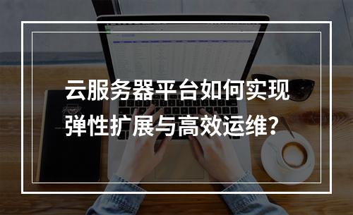 云服务器平台如何实现弹性扩展与高效运维？
