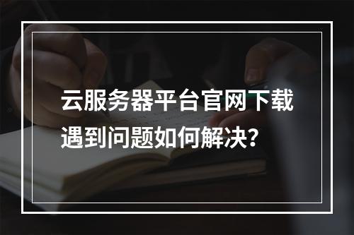 云服务器平台官网下载遇到问题如何解决？