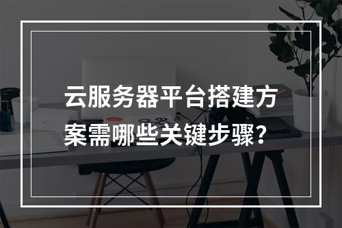 云服务器平台搭建方案需哪些关键步骤？