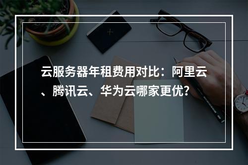 云服务器年租费用对比：阿里云、腾讯云、华为云哪家更优？
