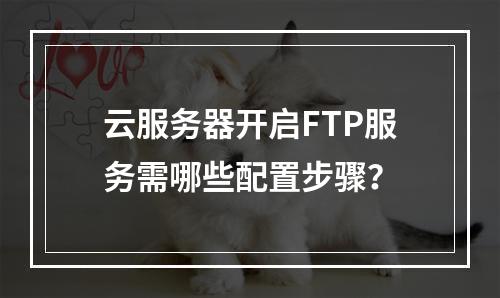 云服务器开启FTP服务需哪些配置步骤？