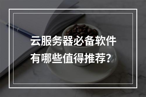 云服务器必备软件有哪些值得推荐？