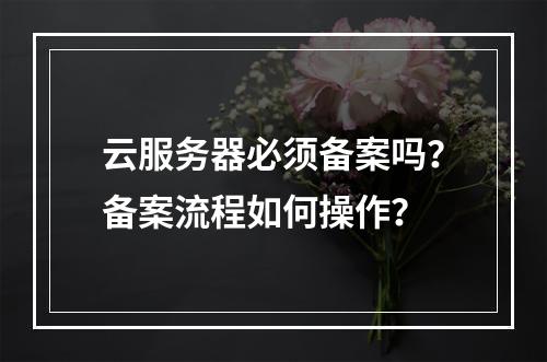 云服务器必须备案吗？备案流程如何操作？