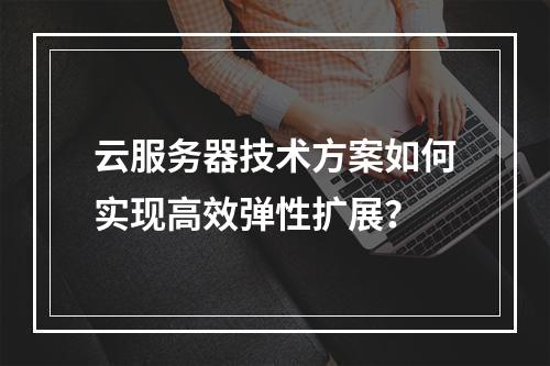 云服务器技术方案如何实现高效弹性扩展？