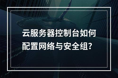 云服务器控制台如何配置网络与安全组？