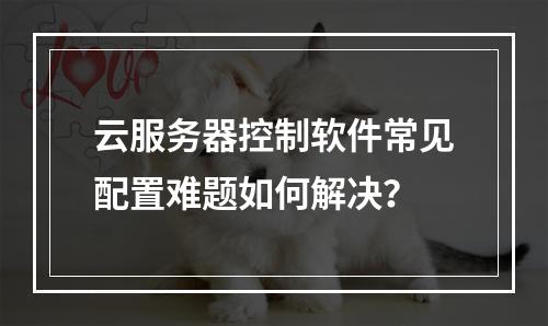 云服务器控制软件常见配置难题如何解决？