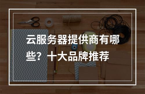 云服务器提供商有哪些？十大品牌推荐
