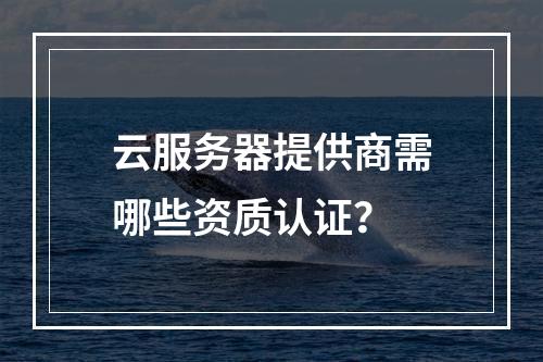 云服务器提供商需哪些资质认证？