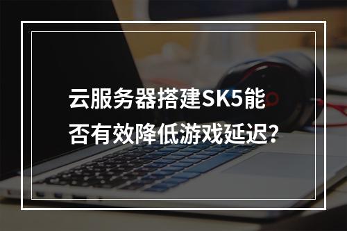 云服务器搭建SK5能否有效降低游戏延迟？