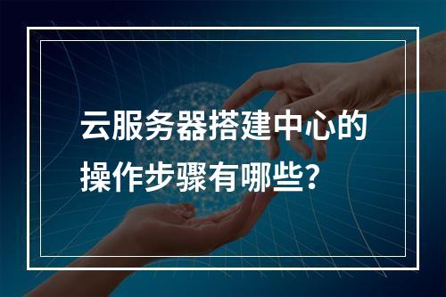 云服务器搭建中心的操作步骤有哪些？