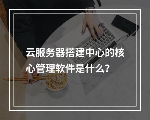 云服务器搭建中心的核心管理软件是什么？
