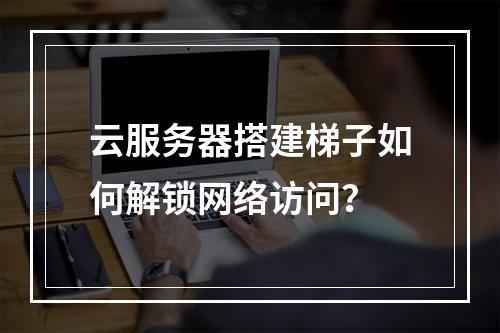 云服务器搭建梯子如何解锁网络访问？