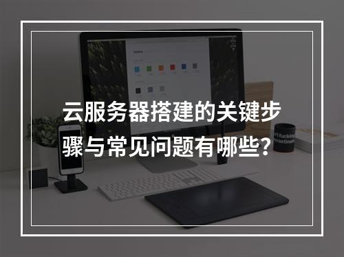 云服务器搭建的关键步骤与常见问题有哪些？