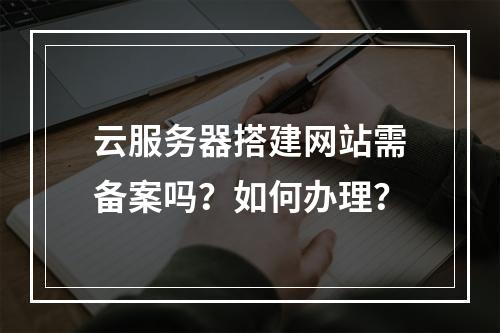 云服务器搭建网站需备案吗？如何办理？