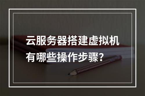 云服务器搭建虚拟机有哪些操作步骤？