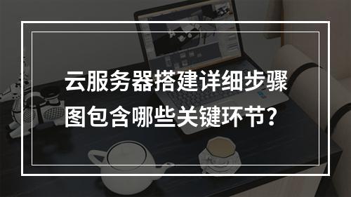 云服务器搭建详细步骤图包含哪些关键环节？