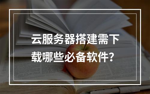 云服务器搭建需下载哪些必备软件？