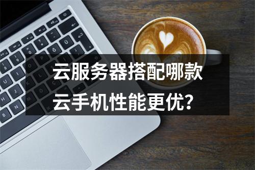 云服务器搭配哪款云手机性能更优？