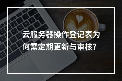 云服务器操作登记表为何需定期更新与审核？