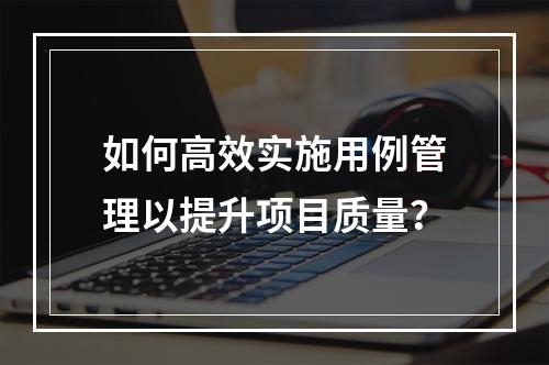 如何高效实施用例管理以提升项目质量?