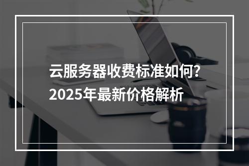 云服务器收费标准如何？2025年最新价格解析