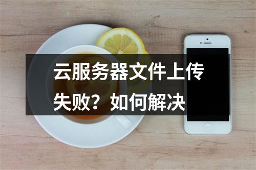 云服务器文件上传失败？如何解决